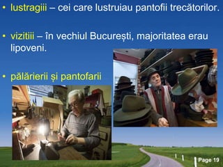 Page 19
• lustragiii – cei care lustruiau pantofii trecătorilor.
• vizitiii – în vechiul București, majoritatea erau
lipoveni.
• pălărierii și pantofarii
 