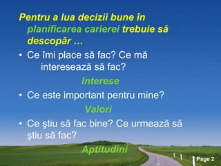 Page 2
Pentru a lua decizii bune în
planificarea carierei trebuie să
descopăr …
• Ce îmi place să fac? Ce mă
interesează să fac?
Interese
• Ce este important pentru mine?
Valori
• Ce ştiu să fac bine? Ce urmează să
ştiu să fac?
Aptitudini
 