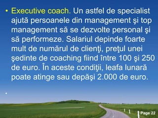 Page 22
• Executive coach. Un astfel de specialist
ajută persoanele din management şi top
management să se dezvolte personal şi
să performeze. Salariul depinde foarte
mult de numărul de clienţi, preţul unei
şedinte de coaching fiind între 100 şi 250
de euro. În aceste condiţii, leafa lunară
poate atinge sau depăşi 2.000 de euro.
•
 