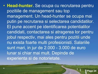 Page 24
• Head-hunter. Se ocupa cu recrutarea pentru
pozitiile de management sau top
management. Un head-hunter se ocupa mai
putin pe recrutarea si selectarea candidatilor.
El pune accent pe identificarea potentialilor
candidati, contactarea si atragerea lor pentru
jobul respectiv, mai ales pentru pozitii unde
nu exista foarte multi profesionisti. Salariile
sunt mari, in jur de 2.000 - 3.000 de euro
lunar si chiar mai mult. Depinde de
experienta si de notorietate.
•
 
