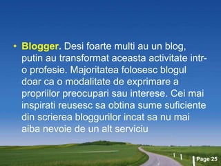 Page 25
• Blogger. Desi foarte multi au un blog,
putin au transformat aceasta activitate intr-
o profesie. Majoritatea folosesc blogul
doar ca o modalitate de exprimare a
propriilor preocupari sau interese. Cei mai
inspirati reusesc sa obtina sume suficiente
din scrierea bloggurilor incat sa nu mai
aiba nevoie de un alt serviciu
 