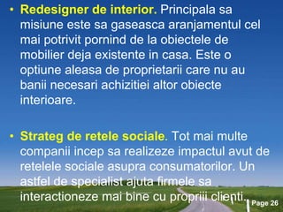 Page 26
• Redesigner de interior. Principala sa
misiune este sa gaseasca aranjamentul cel
mai potrivit pornind de la obiectele de
mobilier deja existente in casa. Este o
optiune aleasa de proprietarii care nu au
banii necesari achizitiei altor obiecte
interioare.
• Strateg de retele sociale. Tot mai multe
companii incep sa realizeze impactul avut de
retelele sociale asupra consumatorilor. Un
astfel de specialist ajuta firmele sa
interactioneze mai bine cu propriii clienti.
 