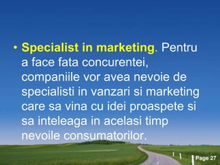 Page 27
• Specialist in marketing. Pentru
a face fata concurentei,
companiile vor avea nevoie de
specialisti in vanzari si marketing
care sa vina cu idei proaspete si
sa inteleaga in acelasi timp
nevoile consumatorilor.
 