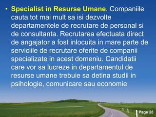 Page 28
• Specialist in Resurse Umane. Companiile
cauta tot mai mult sa isi dezvolte
departamentele de recrutare de personal si
de consultanta. Recrutarea efectuata direct
de angajator a fost inlocuita in mare parte de
serviciile de recrutare oferite de companii
specializate in acest domeniu. Candidatii
care vor sa lucreze in departamentul de
resurse umane trebuie sa detina studii in
psihologie, comunicare sau economie
 