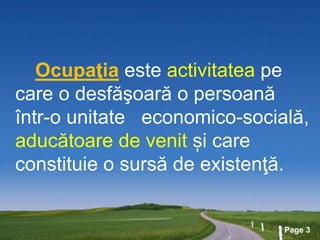 Page 3
Ocupaţia este activitatea pe
care o desfăşoară o persoană
într-o unitate economico-socială,
aducătoare de venit și care
constituie o sursă de existenţă.
 