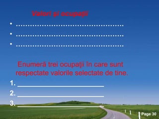 Page 30
Valori şi ocupaţii
• ……………………………………….
• ……………………………………….
• ……………………………………….
Enumeră trei ocupaţii în care sunt
respectate valorile selectate de tine.
1. ______________________
2. ______________________
3. ______________________
 