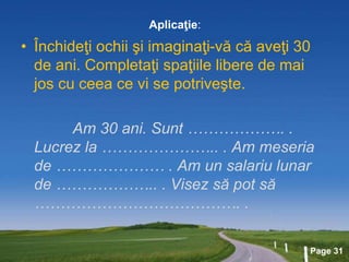 Page 31
Aplicaţie:
• Închideţi ochii şi imaginaţi-vă că aveţi 30
de ani. Completaţi spaţiile libere de mai
jos cu ceea ce vi se potriveşte.
Am 30 ani. Sunt ………………. .
Lucrez la ………………….. . Am meseria
de ………………… . Am un salariu lunar
de ……………….. . Visez să pot să
…………………………………. .
 