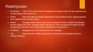Kesimpulan
 Emphatize : Client TIM Jurrasic Park menginginkan sebuah tiruan 3D dari apatosaurus
berupa kepala serta lehernya.
 Define : Membuat Bentuk kepala apartosaurus yang terlihat hidup, dapat bergerak
serta dapat beraksi dengan aktor.
 Ideate : Menggunakan bahan busa yang di giling kemudian di cetak menyerupai
bentuk kepala dan leher. Menggunakan mekanisme motor penggerak di dalamnya dan
mengunakan remote control yang dapat menjalankan apartosaurus.
 Prototype : Menggunakan 3D scanning dan 3D modeling
 Test : Mencoba 3D modeling apartosaurus langsung di lapangan bersama
dengan aktornya .
 