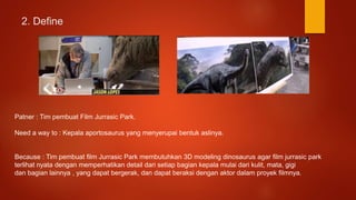 2. Define
Patner : Tim pembuat Film Jurrasic Park.
Need a way to : Kepala aportosaurus yang menyerupai bentuk aslinya.
Because : Tim pembuat film Jurrasic Park membutuhkan 3D modeling dinosaurus agar film jurrasic park
terlihat nyata dengan memperhatikan detail dari setiap bagian kepala mulai dari kulit, mata, gigi
dan bagian lainnya , yang dapat bergerak, dan dapat beraksi dengan aktor dalam proyek filmnya.
 