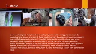 3. Ideate
Ide yang dituangkan oleh pihak legacy pada proyek ini adalah menggunakan desain 3d
sscanning yang akan di animatronik dapat beraksi dengan dua akktor membuat semua orang
yang melihatnya seperti nyata dan ini menjadi tantangan tersendiri terutama para aktor ,
bahan dari betuk kepala dan leher apatosaurus terbuat dari busa yg digiling kemudian
dicetak, diberi mata dan gigi tiruan yang terlihat sepert aslinya.Bagian dalam dari kepalanya
terdapat mekanisme seperti motor penggerak yang dapat membuat kepala tersebut
bergerak, mendengus, bernafas mengunyah dll, yang membuatnya seolah-olah benar-benar
hidup.
.
 