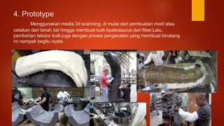 4. Prototype
Menggunakan media 3d scanning, di mulai dari pembuatan mold atau
cetakan dari tanah liat hingga membuat kulit Apatosaurus dari fiber.Lalu,
pemberian tekstur kulit juga dengan proses pengecatan yang membuat binatang
ini nampak begitu nyata.
 
