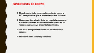 CONDICIONES DE DISEÑO
 El yacimiento debe tener un buzamiento mayor a
60°, para permitir que le mineral fluya con facilidad.
 El cuerpo mineralizado debe ser regulada en cuanto
a su forma, de otra manera el mineral queda en las
rocas encajonantes, o presenta lata dilución.
 Las rocas encajonantes deben ser relativamente
estables
 El mineral debe tener ley uniforme
 