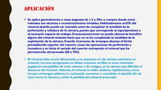 APLICACIÓN
 Se aplica generalmente a vetas angostas de 1.2 a 30m o cuerpos donde otros
métodos son técnicas o económicamente inviables. Habitualmente un35% del
mineral abatido puede ser extraído antes de completar la totalidad de la
perforación y voladura de la cámara, puesto que corresponde al esponjamiento y
al necesario espacio de trabajo. Consecuentemente no puede obtenerse beneficio
alguno del mineral restante hasta que no se ha completado la totalidad de la
explotación de la cámara. Cuando el proceso de arranque alcanza el limite
prestablecido superior del caserón, cesan las operaciones de perforación y
tronadura y se inicia el vaciado del caserón extrayendo el mineral que ha
permanecido almacenado (60 a 70%)
 El mineral debe correr libremente y no atascarse en ala cámara, asimismo, el
mineral y la roca encajonante no deben contener arcillas ni otros minerales
pegajosos susceptibles de crear atascan o de cuelgue, en la cámara que dificulte el
descenso del mineral. Además, el mineral no debe oxidarse rápidamente, como
los que contengan sulfuros, lo cual puede cementar o consolidar el abatido. En tal
caso cerrar la cámara e evitar la pérdida del mineral arrancado.
 