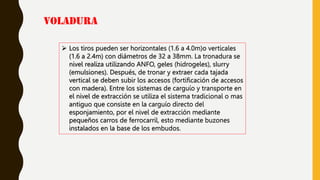VOLADURA
 Los tiros pueden ser horizontales (1.6 a 4.0m)o verticales
(1.6 a 2.4m) con diámetros de 32 a 38mm. La tronadura se
nivel realiza utilizando ANFO, geles (hidrogeles), slurry
(emulsiones). Después, de tronar y extraer cada tajada
vertical se deben subir los accesos (fortificación de accesos
con madera). Entre los sistemas de carguío y transporte en
el nivel de extracción se utiliza el sistema tradicional o mas
antiguo que consiste en la carguío directo del
esponjamiento, por el nivel de extracción mediante
pequeños carros de ferrocarril, esto mediante buzones
instalados en la base de los embudos.
 