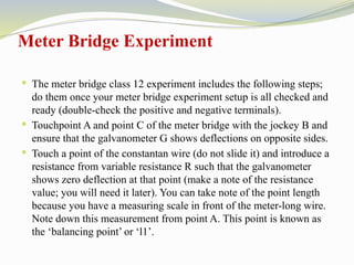 Meter Bridge Experiment
 The meter bridge class 12 experiment includes the following steps;
do them once your meter bridge experiment setup is all checked and
ready (double-check the positive and negative terminals).
 Touchpoint A and point C of the meter bridge with the jockey B and
ensure that the galvanometer G shows deflections on opposite sides.
 Touch a point of the constantan wire (do not slide it) and introduce a
resistance from variable resistance R such that the galvanometer
shows zero deflection at that point (make a note of the resistance
value; you will need it later). You can take note of the point length
because you have a measuring scale in front of the meter-long wire.
Note down this measurement from point A. This point is known as
the ‘balancing point’ or ‘l1’.
 