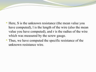  Here, S is the unknown resistance (the mean value you
have computed), l is the length of the wire (also the mean
value you have computed), and r is the radius of the wire
which was measured by the screw gauge.
 Thus, we have computed the specific resistance of the
unknown resistance wire.
 