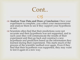 
 Analyze Your Data and Draw a Conclusion: Once your
experiment is complete, you collect your measurements
and analyze them to see if they support your hypothesis
or not.
 Scientists often find that their predictions were not
accurate and their hypothesis was not supported, and in
such cases they will communicate the results of their
experiment and then go back and construct a new
hypothesis and prediction based on the information they
learned during their experiment. This starts much of the
process of the scientific method over again. Even if they
find that their hypothesis was supported, they may want
to test it again in a new way.
Cont..
 