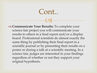 
Cont..
 Communicate Your Results: To complete your
science fair project you will communicate your
results to others in a final report and/or a display
board. Professional scientists do almost exactly the
same thing by publishing their final report in a
scientific journal or by presenting their results on a
poster or during a talk at a scientific meeting. In a
science fair, judges are interested in your findings
regardless of whether or not they support your
original hypothesis.
 