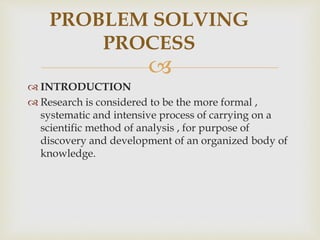 
 INTRODUCTION
 Research is considered to be the more formal ,
systematic and intensive process of carrying on a
scientific method of analysis , for purpose of
discovery and development of an organized body of
knowledge.
PROBLEM SOLVING
PROCESS
 