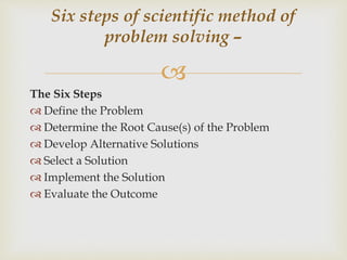 
The Six Steps
 Define the Problem
 Determine the Root Cause(s) of the Problem
 Develop Alternative Solutions
 Select a Solution
 Implement the Solution
 Evaluate the Outcome
Six steps of scientific method of
problem solving –
 