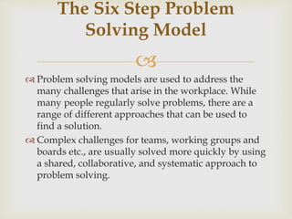 
 Problem solving models are used to address the
many challenges that arise in the workplace. While
many people regularly solve problems, there are a
range of different approaches that can be used to
find a solution.
 Complex challenges for teams, working groups and
boards etc., are usually solved more quickly by using
a shared, collaborative, and systematic approach to
problem solving.
The Six Step Problem
Solving Model
 