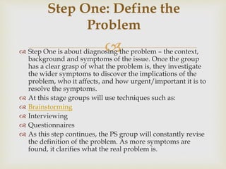  Step One is about diagnosing the problem – the context,
background and symptoms of the issue. Once the group
has a clear grasp of what the problem is, they investigate
the wider symptoms to discover the implications of the
problem, who it affects, and how urgent/important it is to
resolve the symptoms.
 At this stage groups will use techniques such as:
 Brainstorming
 Interviewing
 Questionnaires
 As this step continues, the PS group will constantly revise
the definition of the problem. As more symptoms are
found, it clarifies what the real problem is.
Step One: Define the
Problem
 