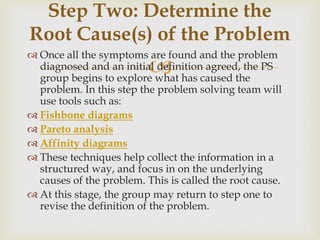 
 Once all the symptoms are found and the problem
diagnosed and an initial definition agreed, the PS
group begins to explore what has caused the
problem. In this step the problem solving team will
use tools such as:
 Fishbone diagrams
 Pareto analysis
 Affinity diagrams
 These techniques help collect the information in a
structured way, and focus in on the underlying
causes of the problem. This is called the root cause.
 At this stage, the group may return to step one to
revise the definition of the problem.
Step Two: Determine the
Root Cause(s) of the Problem
 