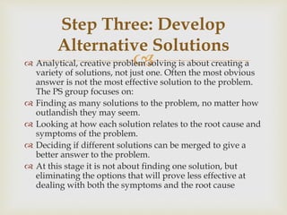  Analytical, creative problem solving is about creating a
variety of solutions, not just one. Often the most obvious
answer is not the most effective solution to the problem.
The PS group focuses on:
 Finding as many solutions to the problem, no matter how
outlandish they may seem.
 Looking at how each solution relates to the root cause and
symptoms of the problem.
 Deciding if different solutions can be merged to give a
better answer to the problem.
 At this stage it is not about finding one solution, but
eliminating the options that will prove less effective at
dealing with both the symptoms and the root cause
Step Three: Develop
Alternative Solutions
 