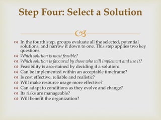
 In the fourth step, groups evaluate all the selected, potential
solutions, and narrow it down to one. This step applies two key
questions.
 Which solution is most feasible?
 Which solution is favoured by those who will implement and use it?
 Feasibility is ascertained by deciding if a solution:
 Can be implemented within an acceptable timeframe?
 Is cost effective, reliable and realistic?
 Will make resource usage more effective?
 Can adapt to conditions as they evolve and change?
 Its risks are manageable?
 Will benefit the organization?
Step Four: Select a Solution
 