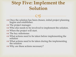 
 Once the solution has been chosen, initial project planning
begins and establishes:
 The project manager.
 Who else needs to be involved to implement the solution.
 When the project will start.
 The key milestones
 What actions need to be taken before implementing the
solution
 What actions need to be taken during the implementing
the solution
 Why are these actions necessary?
Step Five: Implement the
Solution
 