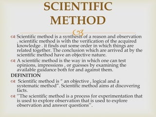  Scientific method is a synthesis of a reason and observation
. scientific method is with the verification of the acquired
knowledge . it finds out some order in which things are
related together. The conclusion which are arrived at by the
scientific method have an objective nature.
 A scientific method is the way in which one can test
opinions, impressions , or guesses by examining the
available guidance both for and against them.
DEFINITION
 Scientific method is “ an objective , logical and a
systematic method”. Scientific method aims at discovering
facts.
 ‘’The scientific method is a process for experimentation that
is used to explore observation that is used to explore
observation and answer questions’’.
SCIENTIFIC
METHOD
 