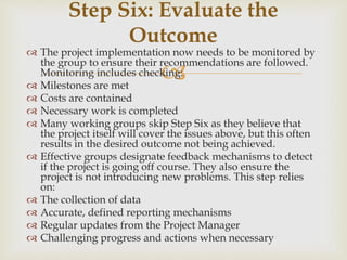 
 The project implementation now needs to be monitored by
the group to ensure their recommendations are followed.
Monitoring includes checking:
 Milestones are met
 Costs are contained
 Necessary work is completed
 Many working groups skip Step Six as they believe that
the project itself will cover the issues above, but this often
results in the desired outcome not being achieved.
 Effective groups designate feedback mechanisms to detect
if the project is going off course. They also ensure the
project is not introducing new problems. This step relies
on:
 The collection of data
 Accurate, defined reporting mechanisms
 Regular updates from the Project Manager
 Challenging progress and actions when necessary
Step Six: Evaluate the
Outcome
 