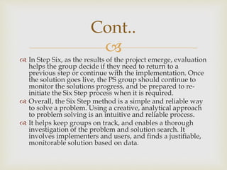 
 In Step Six, as the results of the project emerge, evaluation
helps the group decide if they need to return to a
previous step or continue with the implementation. Once
the solution goes live, the PS group should continue to
monitor the solutions progress, and be prepared to re-
initiate the Six Step process when it is required.
 Overall, the Six Step method is a simple and reliable way
to solve a problem. Using a creative, analytical approach
to problem solving is an intuitive and reliable process.
 It helps keep groups on track, and enables a thorough
investigation of the problem and solution search. It
involves implementers and users, and finds a justifiable,
monitorable solution based on data.
Cont..
 