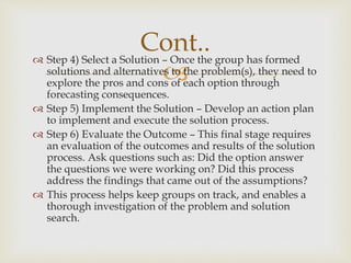 
 Step 4) Select a Solution – Once the group has formed
solutions and alternatives to the problem(s), they need to
explore the pros and cons of each option through
forecasting consequences.
 Step 5) Implement the Solution – Develop an action plan
to implement and execute the solution process.
 Step 6) Evaluate the Outcome – This final stage requires
an evaluation of the outcomes and results of the solution
process. Ask questions such as: Did the option answer
the questions we were working on? Did this process
address the findings that came out of the assumptions?
 This process helps keep groups on track, and enables a
thorough investigation of the problem and solution
search.
Cont..
 