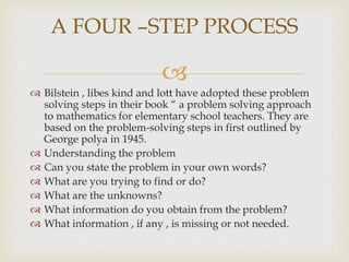 
 Bilstein , libes kind and lott have adopted these problem
solving steps in their book “ a problem solving approach
to mathematics for elementary school teachers. They are
based on the problem-solving steps in first outlined by
George polya in 1945.
 Understanding the problem
 Can you state the problem in your own words?
 What are you trying to find or do?
 What are the unknowns?
 What information do you obtain from the problem?
 What information , if any , is missing or not needed.
A FOUR –STEP PROCESS
 