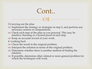 
3.Carrying out the plan
 Implement the strategy or strategies in step 2, and perform any
necessary actions or computations.
 Check each step of the plan as you proceed. This may be
intuitive checking or a formal proof of each step.
 Keep an accurate record of your work.
4. Looking back
 Check the result in the original problem.
 Interpret the solution in terms of the original problem.
 Determine whether there is another method of finding the
solution.
 If possible, determine other related or more general problem for
which the techniques will work.
Cont..
 