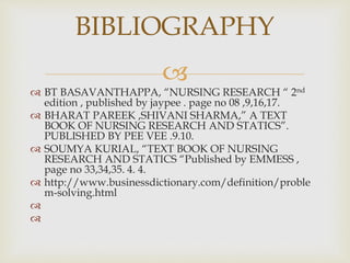 
 BT BASAVANTHAPPA, “NURSING RESEARCH “ 2nd
edition , published by jaypee . page no 08 ,9,16,17.
 BHARAT PAREEK ,SHIVANI SHARMA,” A TEXT
BOOK OF NURSING RESEARCH AND STATICS”.
PUBLISHED BY PEE VEE .9.10.
 SOUMYA KURIAL, “TEXT BOOK OF NURSING
RESEARCH AND STATICS “Published by EMMESS ,
page no 33,34,35. 4. 4.
 http://www.businessdictionary.com/definition/proble
m-solving.html


BIBLIOGRAPHY
 
