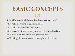 
Scientific methods have five basic concepts of
 It relies on empirical evidence.
 It utilizes relevant concepts.
 It is committed to only objective consideration.
 It result in probabilistic predictions.
 Testing the conclusion through replication.
BASIC CONCEPTS
 