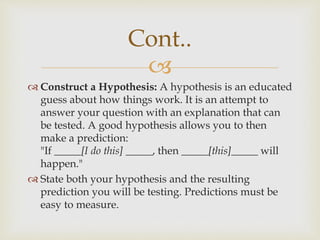 
 Construct a Hypothesis: A hypothesis is an educated
guess about how things work. It is an attempt to
answer your question with an explanation that can
be tested. A good hypothesis allows you to then
make a prediction:
"If _____[I do this] _____, then _____[this]_____ will
happen."
 State both your hypothesis and the resulting
prediction you will be testing. Predictions must be
easy to measure.
Cont..
 