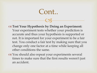 
 Test Your Hypothesis by Doing an Experiment:
Your experiment tests whether your prediction is
accurate and thus your hypothesis is supported or
not. It is important for your experiment to be a fair
test. You conduct a fair test by making sure that you
change only one factor at a time while keeping all
other conditions the same.
 You should also repeat your experiments several
times to make sure that the first results weren't just
an accident.
Cont..
 
