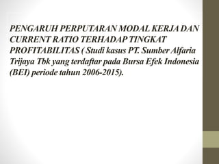PENGARUH PERPUTARAN MODALKERJADAN
CURRENT RATIO TERHADAPTINGKAT
PROFITABILITAS ( Studi kasus PT. SumberAlfaria
Trijaya Tbk yang terdaftar pada Bursa Efek Indonesia
(BEI) periode tahun 2006-2015).
 