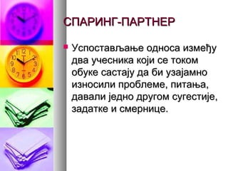 СПАРИНГ-ПАРТНЕРСПАРИНГ-ПАРТНЕР
 Успостављање односа измеђуУспостављање односа између
два учесника који се токомдва учесника који се током
обуке састају да би узајамнообуке састају да би узајамно
износили проблеме, питања,износили проблеме, питања,
давали једно другом сугестије,давали једно другом сугестије,
задатке и смернице.задатке и смернице.
 