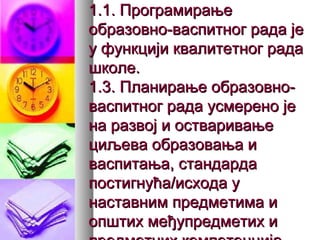 1.1. Програмирање1.1. Програмирање
образовно-васпитног рада јеобразовно-васпитног рада је
у функцији квалитетног радау функцији квалитетног рада
школе.школе.
1.3. Планирање образовно-1.3. Планирање образовно-
васпитног рада усмерено јеваспитног рада усмерено је
на развој и остваривањена развој и остваривање
циљева образовања ициљева образовања и
васпитања, стандардаваспитања, стандарда
постигнућа/исхода упостигнућа/исхода у
наставним предметима инаставним предметима и
општих међупредметих иопштих међупредметих и
 