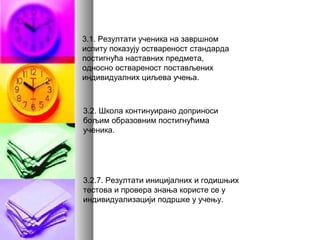 3.1. Резултати ученика на завршном
испиту показују оствареност стандарда
постигнућа наставних предмета,
односно оствареност постављених
индивидуалних циљева учења.
3.2. Школа континуирано доприноси
бољим образовним постигнућима
ученика.
3.2.7. Резултати иницијалних и годишњих
тестова и провера знања користе се у
индивидуализацији подршке у учењу.
 