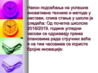 Након подсећања на успешнеНакон подсећања на успешне
иновативне технике и методе уиновативне технике и методе у
настави, слика стања у школи јенастави, слика стања у школи је
следећа: Од почетка школскеследећа: Од почетка школске
2018/2019. године угледни2018/2019. године угледни
часови се одржавају премачасови се одржавају према
плановима рада стручних већаплановима рада стручних већа
и на тим часовима се користеи на тим часовима се користе
бројне иновацијебројне иновације::
 
