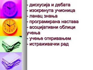 - дискусија и дебата- дискусија и дебата
- изокренута учионица- изокренута учионица
- ланац знања- ланац знања
- програмирана настава- програмирана настава
- асоцијативни облици- асоцијативни облици
учењаучења
- учење откривањем- учење откривањем
- истраживачки рад- истраживачки рад
 