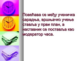 Повећава се међуПовећава се међу ученичкаученичка
сарадња, вршњачко учењесарадња, вршњачко учење
ставља у први план, аставља у први план, а
наставник се поставља каонаставник се поставља као
модератор часа.модератор часа.
 