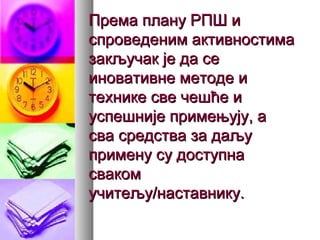 Према плану РПШ иПрема плану РПШ и
спроведеним активностимаспроведеним активностима
закључак је да сезакључак је да се
иновативне методе ииновативне методе и
технике све чешће итехнике све чешће и
успешније примењују, ауспешније примењују, а
сва средства за даљусва средства за даљу
примену су доступнапримену су доступна
свакомсваком
учитељу/наставнику.учитељу/наставнику.
 