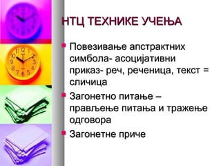 НТЦ ТЕХНИКЕ УЧЕЊАНТЦ ТЕХНИКЕ УЧЕЊА
 Повезивање апстрактнихПовезивање апстрактних
симбола- асоцијативнисимбола- асоцијативни
приказ- реч, реченица, текстприказ- реч, реченица, текст ==
сличицасличица
 Загонетно питање –Загонетно питање –
прављење питања и тражењеправљење питања и тражење
одговораодговора
 Загонетне причеЗагонетне приче
 