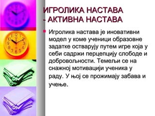 ИГРОЛИКА НАСТАВАИГРОЛИКА НАСТАВА
- АКТИВНА НАСТАВА- АКТИВНА НАСТАВА
 Игролика настава је иновативниИгролика настава је иновативни
модел у коме ученици образовнемодел у коме ученици образовне
задатке остварују путем игре која узадатке остварују путем игре која у
себи садржи перцепцију слободе исеби садржи перцепцију слободе и
добровољности. Темељи се надобровољности. Темељи се на
снажној мотивацији ученика уснажној мотивацији ученика у
раду.раду. У њој се прожимају забава иУ њој се прожимају забава и
учењеучење..
 